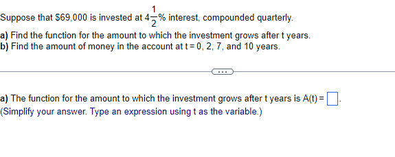Suppose that $69,000 is invested at 47% interest, compounded quarterly.
a) Find the function for the amount to which the investment grows after t years.
b) Find the amount of money in the account at t= 0, 2, 7, and 10 years.
a) The function for the amount to which the investment grows after t years is A(t) =
(Simplify your answer. Type an expression using t as the variable.)