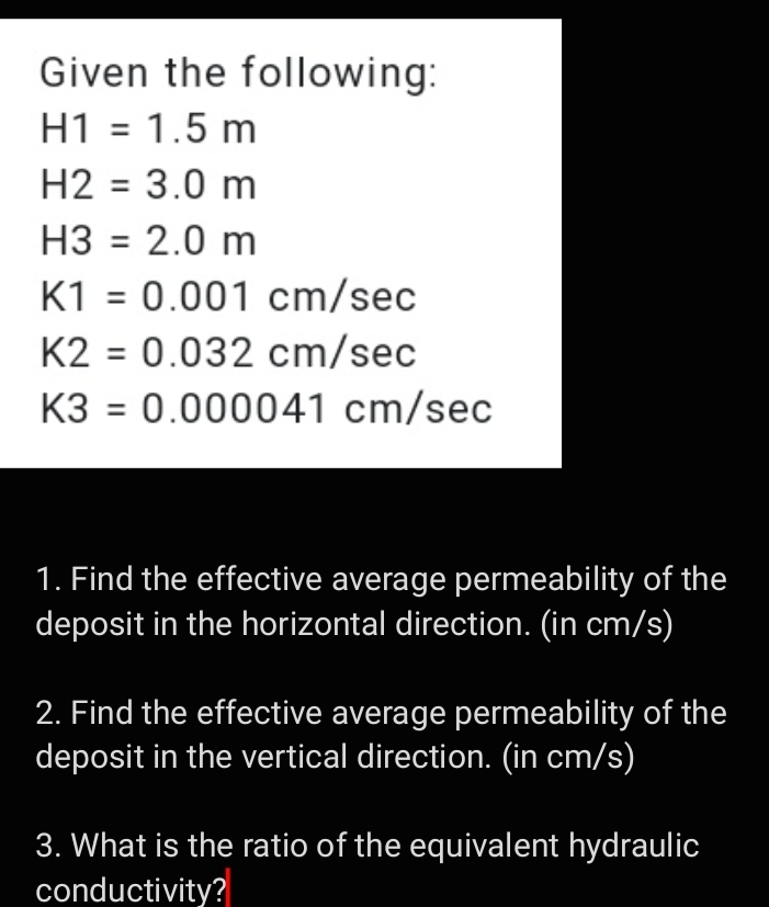 Given the following:
H1 = 1.5 m
H2 = 3.0 m
H3 = 2.0 m
K1 = 0.001 cm/sec
K2 = 0.032 cm/sec
K3 = 0.000041 cm/sec
1. Find the effective average permeability of the
deposit in the horizontal direction. (in cm/s)
2. Find the effective average permeability of the
deposit in the vertical direction. (in cm/s)
3. What is the ratio of the equivalent hydraulic
conductivity?
