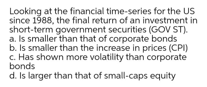 Looking at the financial time-series for the US
since 1988, the final return of an investment in
short-term government securities (GOV ST).
a. Is smaller than that of corporate bonds
b. Is smaller than the increase in prices (CPI)
c. Has shown more volatility than corporate
bonds
d. Is larger than that of small-caps equity
