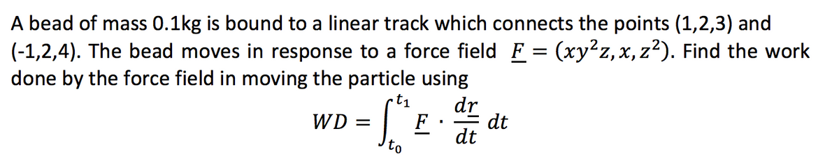 A bead of mass 0.1kg is bound to a linear track which connects the points (1,2,3) and
(-1,2,4). The bead moves in response to a force field F = (xy²z, x, z²). Find the work
done by the force field in moving the particle using
t₁
dr
WD =
dt
F
I
dt