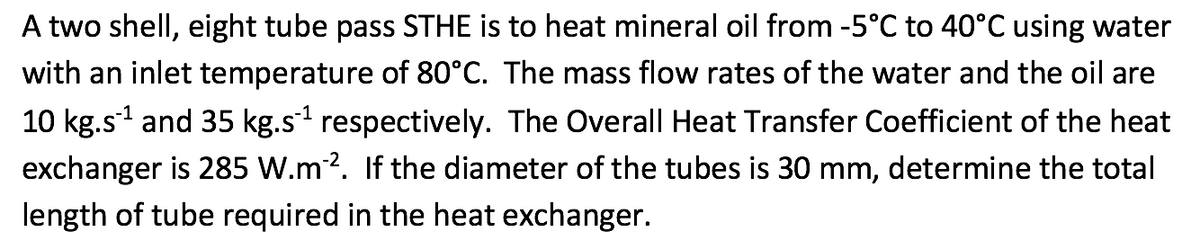 A two shell, eight tube pass STHE is to heat mineral oil from -5°C to 40°C using water
with an inlet temperature of 80°C. The mass flow rates of the water and the oil are
10 kg.s¹ and 35 kg.s¹ respectively. The Overall Heat Transfer Coefficient of the heat
exchanger is 285 W.m²2. If the diameter of the tubes is 30 mm, determine the total
length of tube required in the heat exchanger.