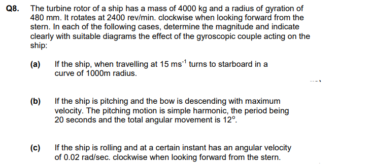 Q8. The turbine rotor of a ship has a mass of 4000 kg and a radius of gyration of
480 mm. It rotates at 2400 rev/min. clockwise when looking forward from the
stern. In each of the following cases, determine the magnitude and indicate
clearly with suitable diagrams the effect of the gyroscopic couple acting on the
ship:
(a)
(b)
(c)
If the ship, when travelling at 15 ms¹ turns to starboard in a
curve of 1000m radius.
If the ship is pitching and the bow is descending with maximum
velocity. The pitching motion is simple harmonic, the period being
20 seconds and the total angular movement is 12º.
If the ship is rolling and at a certain instant has an angular velocity
of 0.02 rad/sec. clockwise when looking forward from the stern.