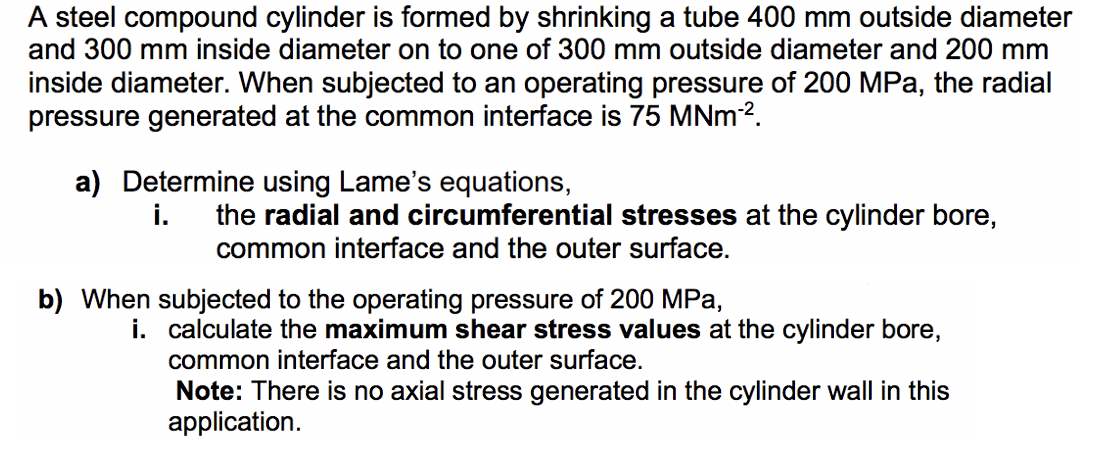 A steel compound cylinder is formed by shrinking a tube 400 mm outside diameter
and 300 mm inside diameter on to one of 300 mm outside diameter and 200 mm
inside diameter. When subjected to an operating pressure of 200 MPa, the radial
pressure generated at the common interface is 75 MNm-².
a) Determine using Lame's equations,
i.
the radial and circumferential stresses at the cylinder bore,
common interface and the outer surface.
b) When subjected to the operating pressure of 200 MPa,
i. calculate the maximum shear stress values at the cylinder bore,
common interface and the outer surface.
Note: There is no axial stress generated in the cylinder wall in this
application.