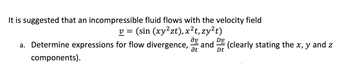 It is suggested that an incompressible fluid flows with the velocity field
v = (sin (xy²zt), x²t, zy²t)
Əv
a. Determine expressions for flow divergence, and (clearly stating the x, y and z
at
components).
Dt