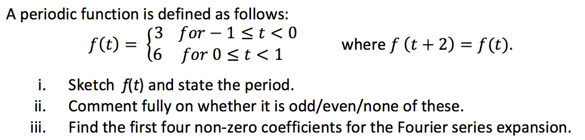 A periodic function is defined as follows:
f(t) = { for 0 ≤t <1
(3
i.
ii.
iii.
where f (t + 2) = f (t).
Sketch f(t) and state the period.
Comment fully on whether it is odd/even/none of these.
Find the first four non-zero coefficients for the Fourier series expansion.