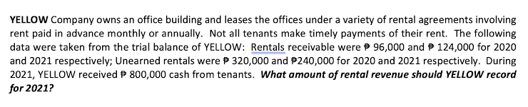 YELLOW Company owns an office building and leases the offices under a variety of rental agreements involving
rent paid in advance monthly or annually. Not all tenants make timely payments of their rent. The following
data were taken from the trial balance of YELLOW: Rentals receivable were 96,000 and P 124,000 for 2020
and 2021 respectively; Unearned rentals were P 320,000 and P240,000 for 2020 and 2021 respectively. During
2021, YELLOW received P 800,000 cash from tenants. What amount of rental revenue should YELLOW record
for 2021?

