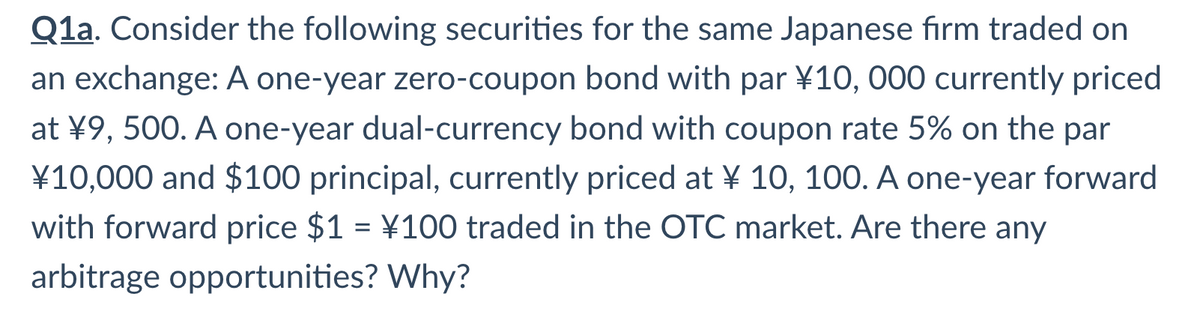 Q1a. Consider the following securities for the same Japanese firm traded on
an exchange: A one-year zero-coupon bond with par ¥10, 000 currently priced
at ¥9, 500. A one-year dual-currency bond with coupon rate 5% on the par
¥10,000 and $100 principal, currently priced at ¥ 10, 100. A one-year forward
with forward price $1 = \100 traded in the OTC market. Are there any
arbitrage opportunities? Why?
