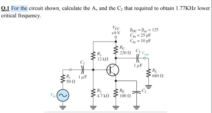 Q.1 For the circuit shown, calculate the A, and the C2 that required to obtain 1.77KHZ lower
critical frequency.
VcC
+9 V
BDc = Bac = 125
Cbe = 25 pF
Che = 10 pF
%3D
RC
220 N
C3 Vo
R1
12 kN
1 µF
RL
* 680 N
1 µF
50 N
C2
R2
4.7 kN
RE
100 N
Vin
