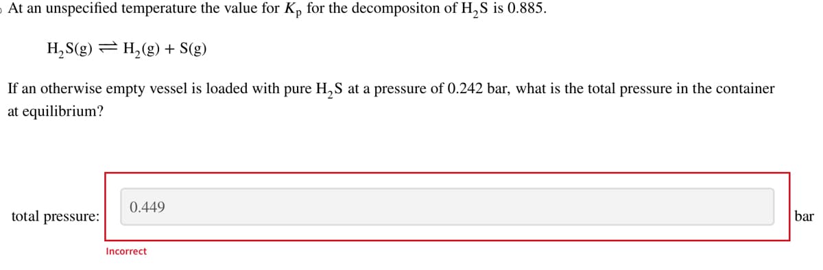 At an unspecified temperature the value for Kp for the decompositon of H₂S is 0.885.
H₂S(g) = H₂(g) + S(g)
If an otherwise empty vessel is loaded with pure H₂S at a pressure of 0.242 bar, what is the total pressure in the container
at equilibrium?
total pressure:
0.449
Incorrect
bar