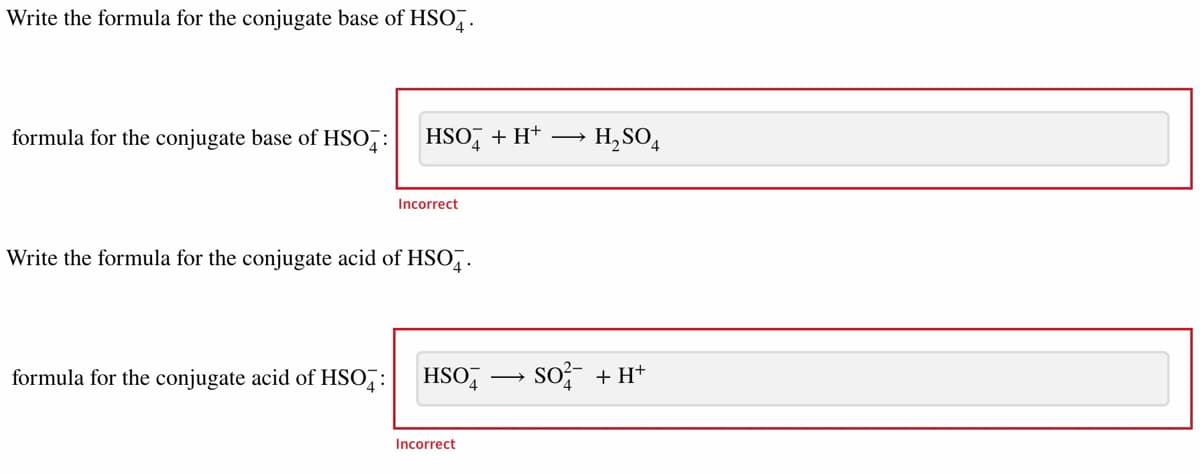 Write the formula for the conjugate base of HSO4.
formula for the conjugate base of HSO4:
HSO + H+
Incorrect
Write the formula for the conjugate acid of HSO.
formula for the conjugate acid of HSO: HSO4
Incorrect
→ H₂SO4
SO² + H+