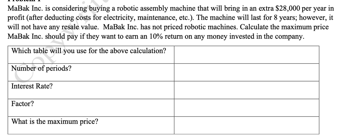 MaBak Inc. is considering buying a robotic assembly machine that will bring in an extra $28,000 per year in
profit (after deducting costs for electricity, maintenance, etc.). The machine will last for 8 years; however, it
will not have any resale value. MaBak Inc. has not priced robotic machines. Calculate the maximum price
MaBak Inc. should pay if they want to earn an 10% return on any money invested in the company.
Which table will you use for the above calculation?
Number of periods?
Interest Rate?
Factor?
What is the maximum price?