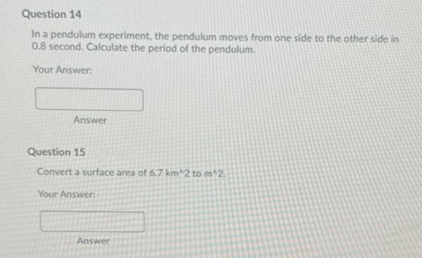 Question 14
In a pendulum experiment, the pendulum moves from one side to the other side in
0.8 second. Calculate the period of the pendulum.
Your Answer:
Answer
Question 15
Convert a surface area of 6.7 km^2 to m^2.
Your Answer:
Answer
