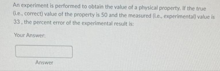 An experiment is performed to obtain the value of a physical property. If the true
(i.e., correct) value of the property is 50 and the measured (i.e., experimental) value is
33, the percent error of the experimental result is:
Your Answer:
Answer
