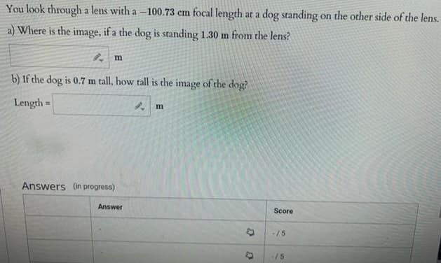 You look through a lens with a –100.73 cm focal length at a dog standing on the other side of the lens.
a) Where is the image, if a the dog is standing 1.30 m from the lens?
b) If the dog is 0.7 m tall, how tall is the image of the dog?
Length =
Answers (in progress)
Answer
Score
-/5
-/5
