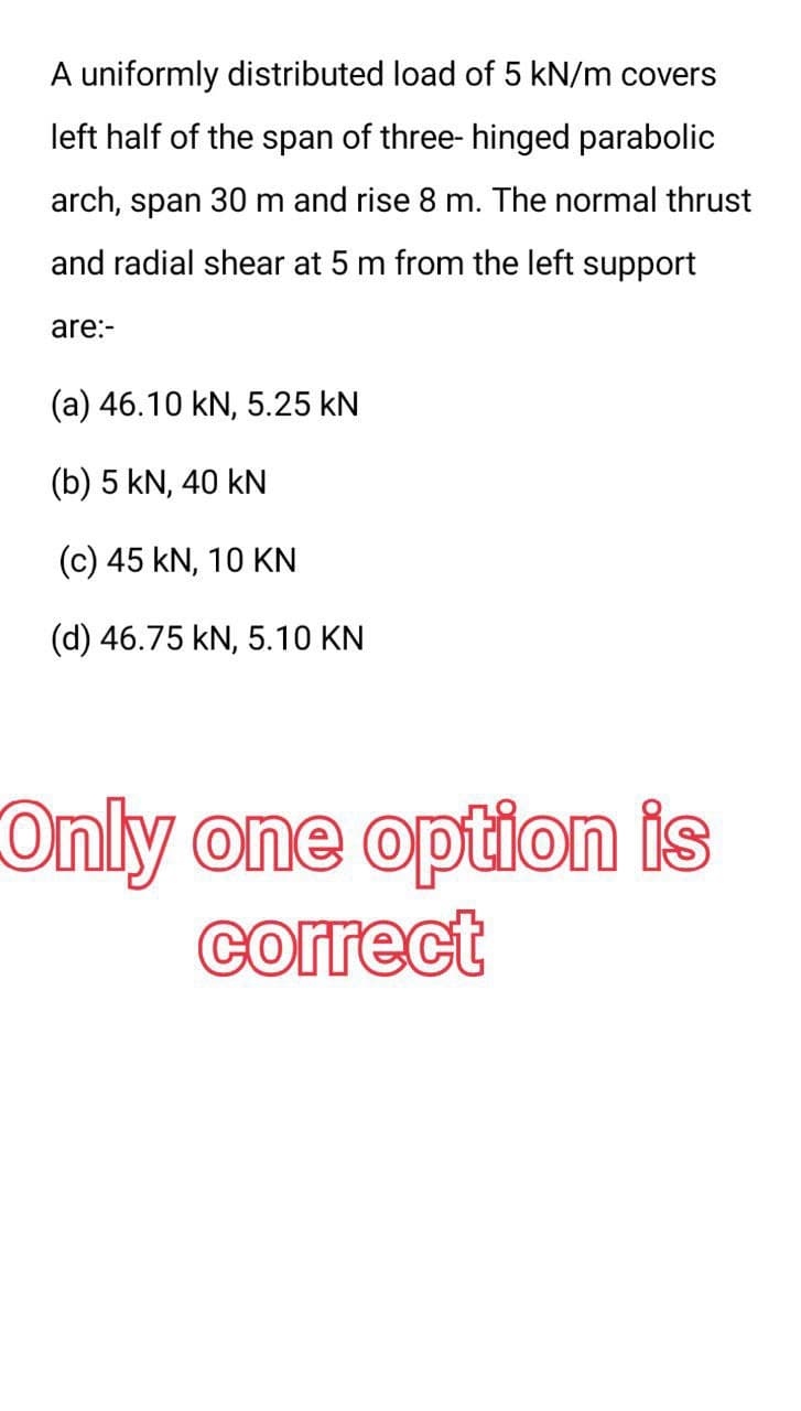 A uniformly distributed load of 5 kN/m covers
left half of the span of three- hinged parabolic
arch, span 30 m and rise 8 m. The normal thrust
and radial shear at 5 m from the left support
are:-
(a) 46.10 kN, 5.25 KN
(b) 5 kN, 40 kN
(c) 45 kN, 10 KN
(d) 46.75 kN, 5.10 KN
Only one option is
correct