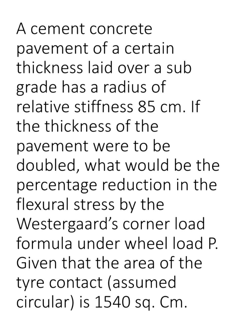 A cement concrete
pavement of a certain
thickness laid over a sub
grade has a radius of
relative stiffness 85 cm. If
the thickness of the
pavement were to be
doubled, what would be the
percentage reduction in the
flexural stress by the
Westergaard's corner load
formula under wheel load P.
Given that the area of the
tyre contact (assumed
circular) is 1540 sq. Cm.