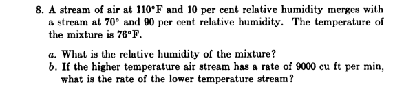 8. A stream of air at 110°F and 10 per cent relative humidity merges with
a stream at 70° and 90 per cent relative humidity. The temperature of
the mixture is 76°F.
a. What is the relative humidity of the mixture?
b. If the higher temperature air stream has a rate of 9000 cu ft per min,
what is the rate of the lower temperature stream?