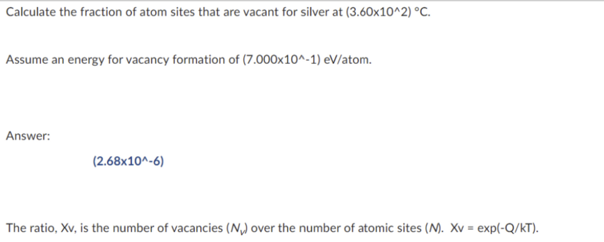 Calculate the fraction of atom sites that are vacant for silver at (3.60x10^2) °C.
Assume an energy for vacancy formation of (7.000x10^-1) eV/atom.
Answer:
(2.68x10^-6)
The ratio, Xv, is the number of vacancies (N₂) over the number of atomic sites (M). Xv = exp(-Q/kT).