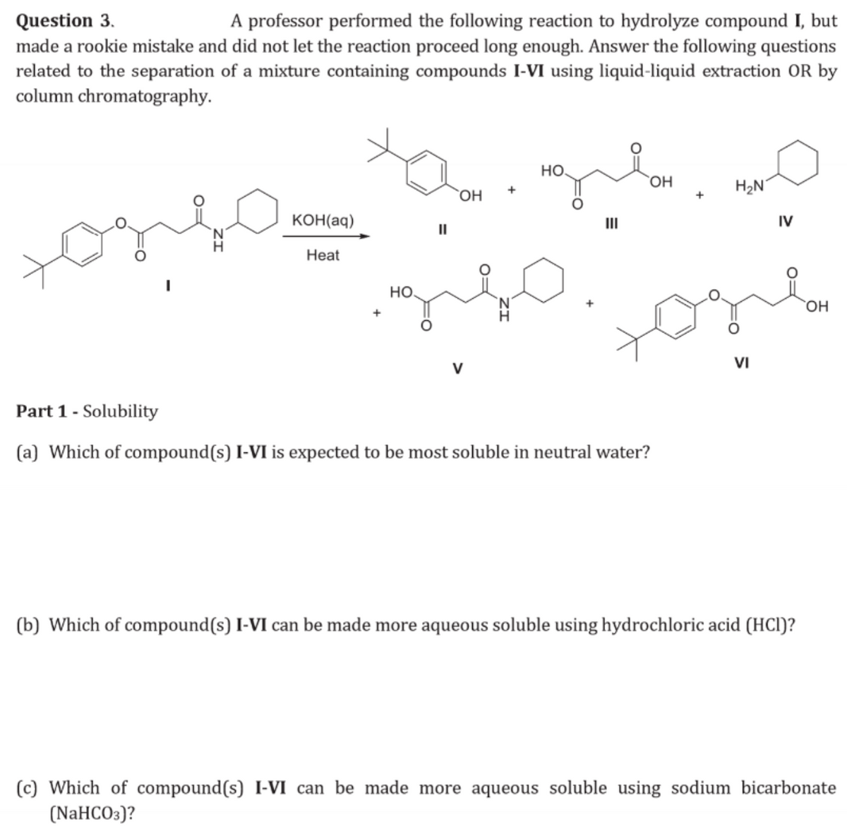 Question 3.
A professor performed the following reaction to hydrolyze compound I, but
made a rookie mistake and did not let the reaction proceed long enough. Answer the following questions
related to the separation of a mixture containing compounds I-VI using liquid-liquid extraction OR by
column chromatography.
одно
ха
двон
HO
OH
KOH(aq)
||
Heat
|
HO.
III
OH
H₂N
+
IV
+
Part 1 - Solubility
(a) Which of compound(s) I-VI is expected to be most soluble in neutral water?
O=
VI
(b) Which of compound(s) I-VI can be made more aqueous soluble using hydrochloric acid (HCI)?
(c) Which of compound(s) I-VI can be made more aqueous soluble using sodium bicarbonate
(NaHCO3)?
OH