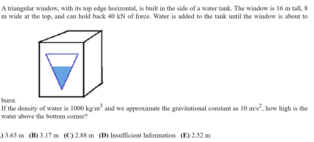 A triangular window, with its top edge horizontal, is built in the side of a water tank. The window is 16 m tall, 8
m wide at the top, and can hold back 40 kN of force. Water is added to the tank until the window is about to
burst.
If the density of water is 1000 kg/m³ and we approximate the gravitational constant as 10 m/s“, how high is the
water above the bottom corner?
) 3.63 m (B) 3.17 m (C) 2.88 m (D) Insufficient Information (E) 2.52 m

