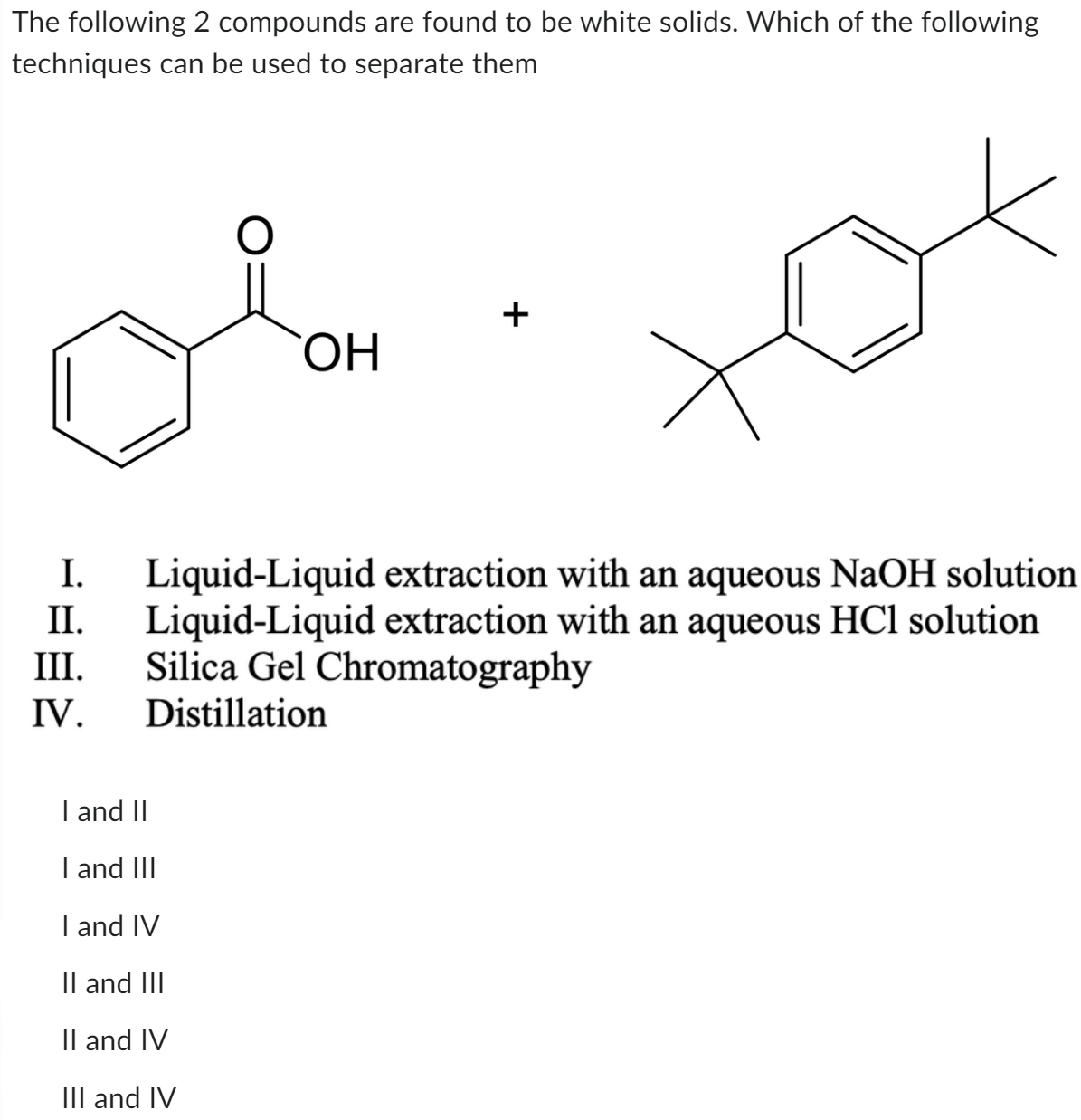 The following 2 compounds are found to be white solids. Which of the following
techniques can be used to separate them
OH
+
I. Liquid-Liquid extraction with an aqueous NaOH solution
Liquid-Liquid extraction with an aqueous HCl solution
Silica Gel Chromatography
Distillation
II.
III.
IV.
I and II
I and III
I and IV
II and III
II and IV
III and IV