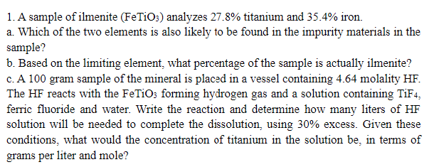 1. A sample of ilmenite (FeTiO3) analyzes 27.8% titanium and 35.4% iron.
a. Which of the two elements is also likely to be found in the impurity materials in the
sample?
b. Based on the limiting element, what percentage of the sample is actually ilmenite?
c. A 100 gram sample of the mineral is placed in a vessel containing 4.64 molality HF.
The HF reacts with the FeTiO3 forming hydrogen gas and a solution containing TiF4,
ferric fluoride and water. Write the reaction and determine how many liters of HF
solution will be needed to complete the dissolution, using 30% excess. Given these
conditions, what would the concentration of titanium in the solution be, in terms of
grams per liter and mole?
