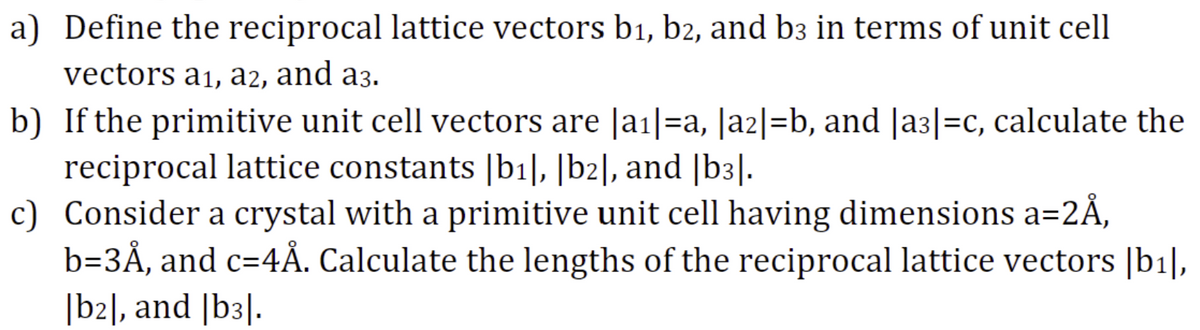 a) Define the reciprocal lattice vectors b1, b2, and b3 in terms of unit cell
vectors a1, a2, and a3.
b) If the primitive unit cell vectors are |a1|=a, |a2|=b, and |a3|=c, calculate the
reciprocal lattice constants [b1], [b2], and |b3|.
c) Consider a crystal with a primitive unit cell having dimensions a=2Å,
b=3Å, and c=4Å. Calculate the lengths of the reciprocal lattice vectors |b1|,
[b2], and |b3|.