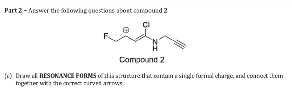 Part 2 - Answer the following questions about compound 2
F
CI
'N'
Compound 2
(a) Draw all RESONANCE FORMS of this structure that contain a single formal charge, and connect them
together with the correct curved arrows: