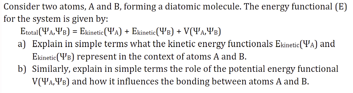 Consider two atoms, A and B, forming a diatomic molecule. The energy functional (E)
for the system is given by:
Etotal(YA,YB) = Ekinetic(YA) + Ekinetic(YB) + V(Ya,YB)
a) Explain in simple terms what the kinetic energy functionals Ekinetic (YA) and
Ekinetic (YB) represent in the context of atoms A and B.
b) Similarly, explain in simple terms the role of the potential energy functional
V(YA,YB) and how it influences the bonding between atoms A and B.
