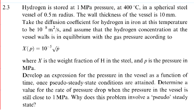 2.3
Hydrogen is stored at 1 MPa pressure, at 400 °C, in a spherical steel
vessel of 0.5 m radius. The wall thickness of the vessel is 10mm.
Take the diffusion coefficient for hydrogen in iron at this temperature
to be 10 m²/s, and assume that the hydrogen concentration at the
vessel walls is in equilibrium with the gas pressure acording to
X(p) = 10 ³√p
where X is the weight fraction of H in the steel, and p is the pressure in
MPa.
Develop an expression for the pressure in the vessel as a function of
time, once pseudo-steady-state conditions are attained. Determine a
value for the rate of pressure drop when the pressure in the vessel is
still close to 1 MPa. Why does this problem involve a 'pseudo' steady
state?