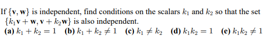 If {v, w} is independent, find conditions on the scalars k1 and k2 so that the set
{k,v + w, v + k2w} is also independent.
(a) k1 + k2 = 1 (b) k1 + k2 # 1 (c) ki # k2 (d) k¡k2 =1 (e) kįk2 # 1
