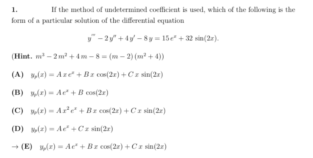 1.
If the method of undetermined coefficient is used, which of the following is the
form of a particular solution of the differential equation
y" - 2y" + 4y - 8y = 15e +32 sin(2x).
(Hint. m³ -2m² + 4m-8= (m2) (m² + 4))
(A) yp(x) = Axe + Bx cos(2x) + Cx sin(2x)
(B) y(x) = Ae* + B cos(2x)
(C) yp(x) = Ax² e + Bx cos(2x) + Cx sin(2x)
(D) yp(x) = Ae* + Cx sin(2x)
→ (E) yp(x) = Ae* + Bx cos(2x) + Cx sin(2x)