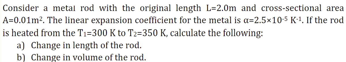Consider a metal rod with the original length_L=2.0m_ and cross-sectional area
A=0.01m². The linear expansion coefficient for the metal is α=2.5×10-5 K-¹. If the rod
is heated from the T1=300 K to T2=350 K, calculate the following:
a) Change in length of the rod.
b) Change in volume of the rod.