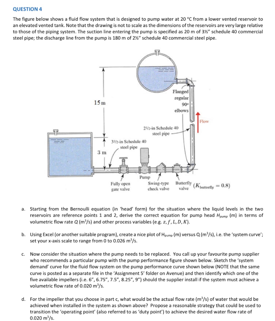 QUESTION 4
The figure below shows a fluid flow system that is designed to pump water at 20 °C from a lower vented reservoir to
an elevated vented tank. Note that the drawing is not to scale as the dimensions of the reservoirs are very large relative
to those of the piping system. The suction line entering the pump is specified as 20 m of 3½" schedule 40 commercial
steel pipe; the discharge line from the pump is 180 m of 2%" schedule 40 commercial steel pipe.
15 m
3 m
31/2-in Schedule 40
steel pipe
Fully open
gate valve
21/2-in Schedule 40
steel pipe
Flanged
regular
90⁰
elbows
Pump
Flow
Swing-type
check valve valve
Butterfly (K butterfly = 0.8)
a. Starting from the Bernoulli equation (in 'head' form) for the situation where the liquid levels in the two
reservoirs are reference points 1 and 2, derive the correct equation for pump head Hpump (m) in terms of
volumetric flow rate Q (m³/s) and other process variables (e.g. z, f, L, D, K).
b. Using Excel (or another suitable program), create a nice plot of Hpump (m) versus Q (m³/s), i.e. the 'system curve';
set your x-axis scale to range from 0 to 0.026 m³/s.
c. Now consider the situation where the pump needs to be replaced. You call up your favourite pump supplier
who recommends a particular pump with the pump performance figure shown below. Sketch the 'system
demand' curve for the fluid flow system on the pump performance curve shown below (NOTE that the same
curve is posted as a separate file in the 'Assignment 5' folder on Avenue) and then identify which one of the
five available impellers (i.e. 6", 6.75", 7.5", 8.25", 9") should the supplier install if the system must achieve a
volumetric flow rate of 0.020 m³/s.
d. For the impeller that you choose in part c, what would be the actual flow rate (m³/s) of water that would be
achieved when installed in the system as shown above? Propose a reasonable strategy that could be used to
transition the 'operating point' (also referred to as 'duty point') to achieve the desired water flow rate of
0.020 m³/s.