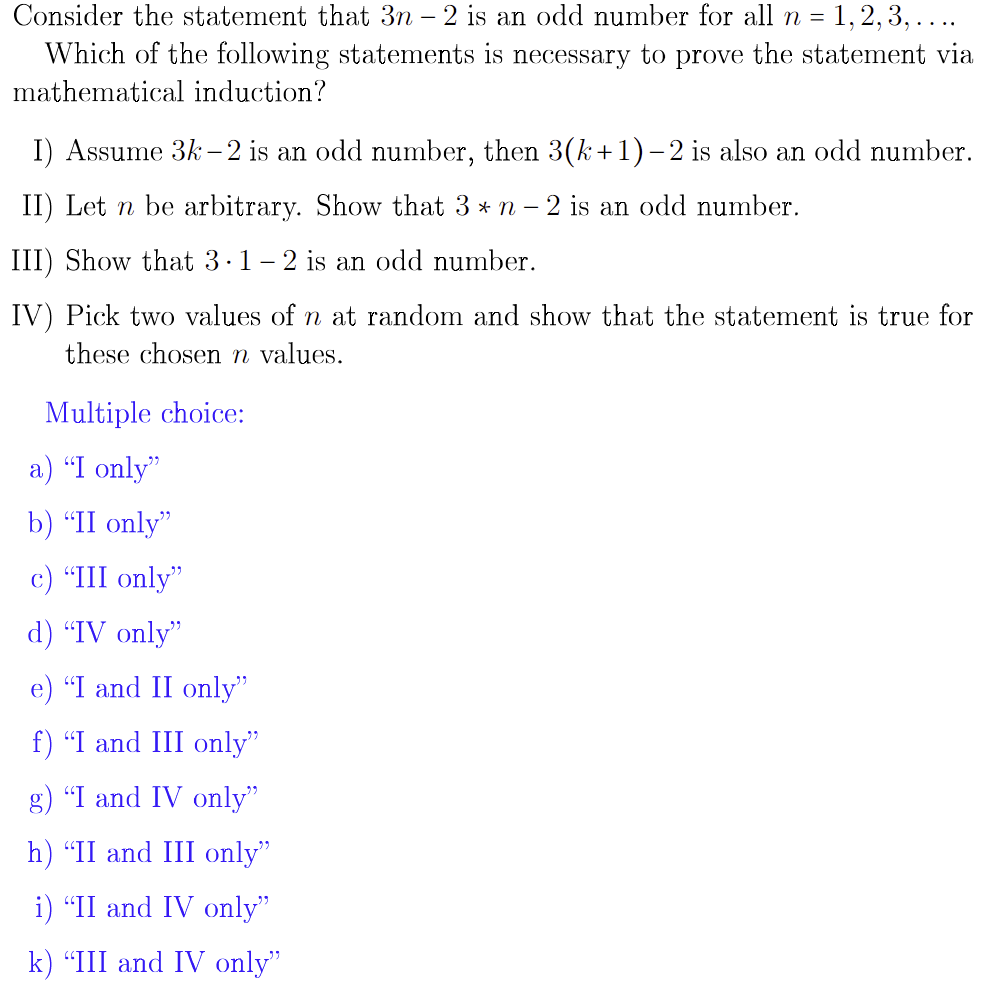 Consider the statement that 3n – 2 is an odd number for all n = 1,2, 3, ....
Which of the following statements is necessary to prove the statement via
mathematical induction?
I) Assume 3k - 2 is an odd number, then 3(k+1)– 2 is also an odd number.
II) Let n be arbitrary. Show that 3 * n – 2 is an odd number.
III) Show that 3.1- 2 is an odd number.
IV) Pick two values of n at random and show that the statement is true for
these chosen n values.
Multiple choice:
a) "I only"
b) “II only"
c) "III only"
d) “IV only"
e) "I and II only"
f) "I and III only"
g) "I and IV only"
h) “II and III only"
i) "II and IV only"
k) "III and IV only"
