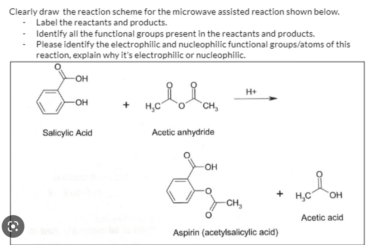 Clearly draw the reaction scheme for the microwave assisted reaction shown below.
- Label the reactants and products.
-
O
Identify all the functional groups present in the reactants and products.
Please identify the electrophilic and nucleophilic functional groups/atoms of this
reaction, explain why it's electrophilic or nucleophilic.
-OH
-OH
Salicylic Acid
+ H₂C
CH₂
Acetic anhydride
-OH
CH₂₁
H+
+
Aspirin (acetylsalicylic acid)
H₂C OH
Acetic acid