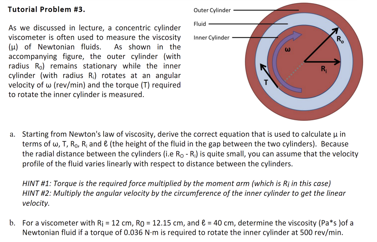 Tutorial Problem #3.
As we discussed in lecture, a concentric cylinder
viscometer is often used to measure the viscosity
(μ) of Newtonian fluids. As shown in the
accompanying figure, the outer cylinder (with
radius Ro) remains stationary while the inner
cylinder (with radius R₁) rotates at an angular
velocity of w (rev/min) and the torque (T) required
to rotate the inner cylinder is measured.
Outer Cylinder
Fluid
Inner Cylinder
T
ω
R₁
R
a. Starting from Newton's law of viscosity, derive the correct equation that is used to calculate u in
μ
terms of w, T, Ro, R₁ and € (the height of the fluid in the gap between the two cylinders). Because
the radial distance between the cylinders (i.e Ro - R₁) is quite small, you can assume that the velocity
profile of the fluid varies linearly with respect to distance between the cylinders.
HINT #1: Torque is the required force multiplied by the moment arm (which is R¡ in this case)
HINT #2: Multiply the angular velocity by the circumference of the inner cylinder to get the linear
velocity.
b. For a viscometer with Rj = 12 cm, Ro = 12.15 cm, and € = 40 cm, determine the viscosity (Pa*s )of a
Newtonian fluid if a torque of 0.036 N·m is required to rotate the inner cylinder at 500 rev/min.