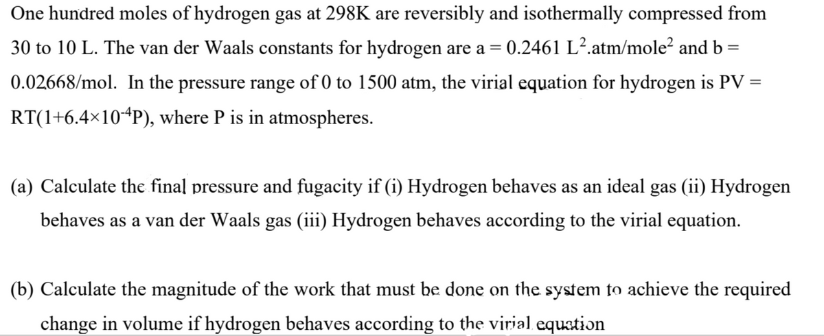 One hundred moles of hydrogen gas at 298K are reversibly and isothermally compressed from
30 to 10 L. The van der Waals constants for hydrogen are a = 0.2461 L².atm/mole² and b =
0.02668/mol. In the pressure range of 0 to 1500 atm, the virial equation for hydrogen is PV =
RT(1+6.4×10-4P), where P is in atmospheres.
(a) Calculate the final pressure and fugacity if (i) Hydrogen behaves as an ideal gas (ii) Hydrogen
behaves as a van der Waals gas (iii) Hydrogen behaves according to the virial equation.
(b) Calculate the magnitude of the work that must be done on the system to achieve the required
change in volume if hydrogen behaves according to the virial equation
