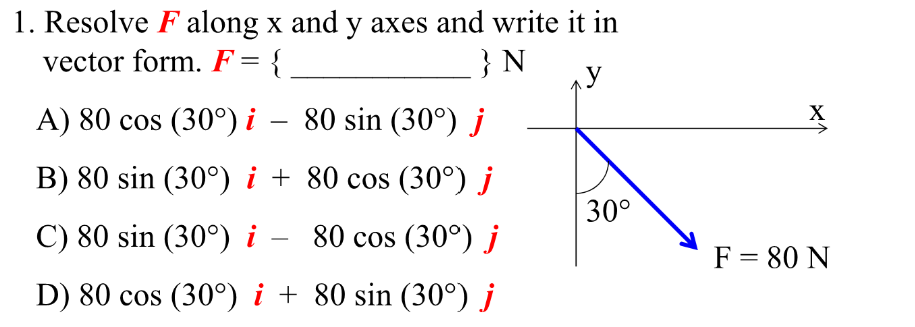 1. Resolve F along x and y axes and write it in
vector form. F = {
} N
y
A) 80 cos (30°) i
80 sin (30°) j
B) 80 sin (30°) i + 80 cos (30°) j
C) 80 sin (30°) i –
80 cos (30°) j
D) 80 cos (30°) i +
80 sin (30°) j
30°
X
F = 80 N