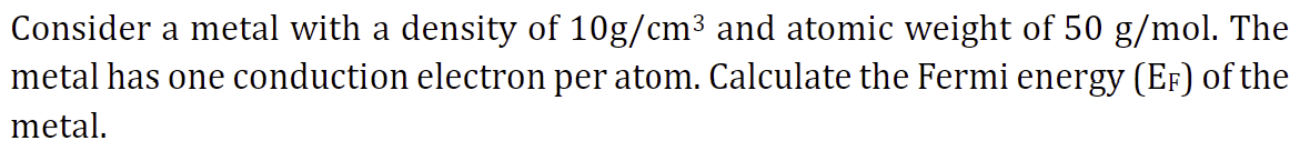 Consider a metal with a density of 10g/cm³ and atomic weight of 50 g/mol. The
metal has one conduction electron per atom. Calculate the Fermi energy (EF) of the
metal.