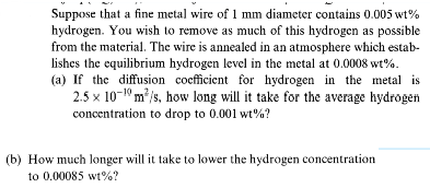 Suppose that a fine metal wire of 1 mm diameter contains 0.005 wt%
hydrogen. You wish to remove as much of this hydrogen as possible
from the material. The wire is annealed in an atmosphere which estab-
lishes the equilibrium hydrogen level in the metal at 0.0008 wt%.
(a) If the diffusion coefficient for hydrogen in the metal is
2.5x 100 m³/s, how long will it take for the average hydrogen
concentration to drop to 0.001 wt%?
(b) How much longer will it take to lower the hydrogen concentration
to 0.00085 wt%?