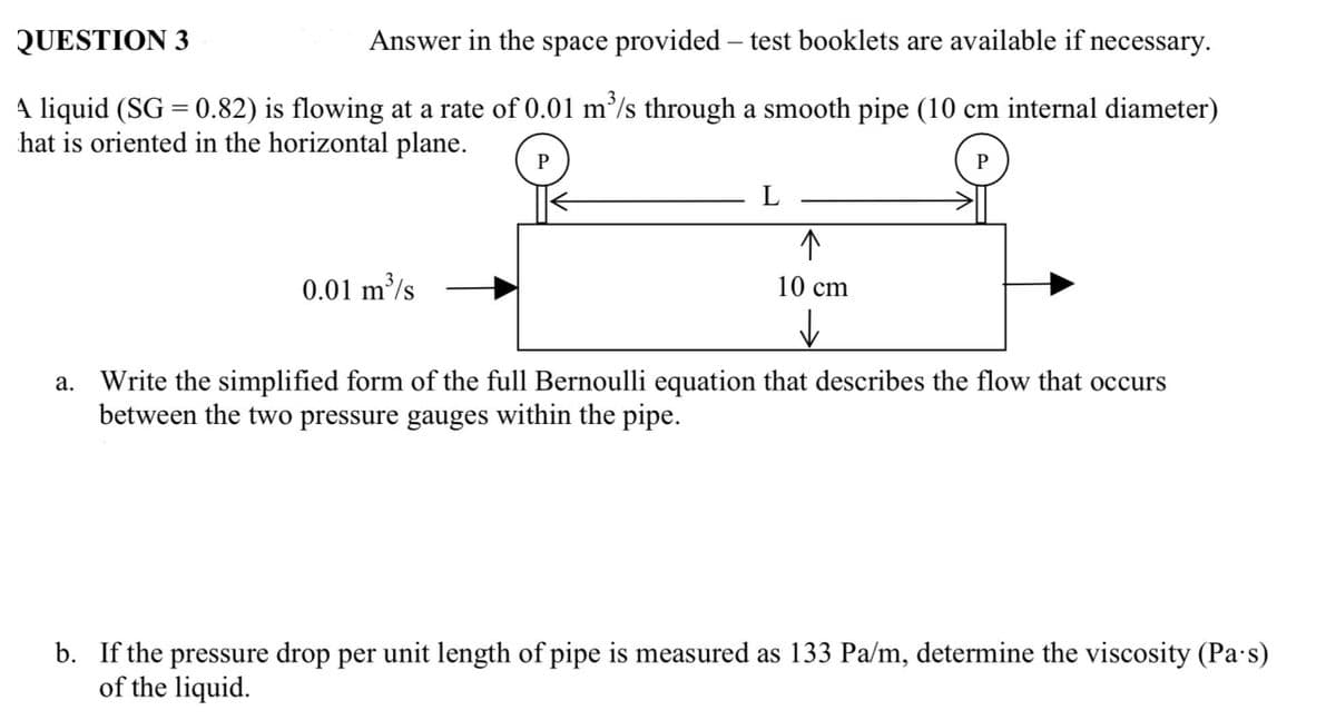 QUESTION 3
Answer in the space provided - test booklets are available if necessary.
A liquid (SG = 0.82) is flowing at a rate of 0.01 m³/s through a smooth pipe (10 cm internal diameter)
hat is oriented in the horizontal plane.
0.01 m³/s
P
L
↑
10 cm
✓
P
a. Write the simplified form of the full Bernoulli equation that describes the flow that occurs
between the two pressure gauges within the pipe.
b. If the pressure drop per unit length of pipe is measured as 133 Pa/m, determine the viscosity (Pa's)
of the liquid.