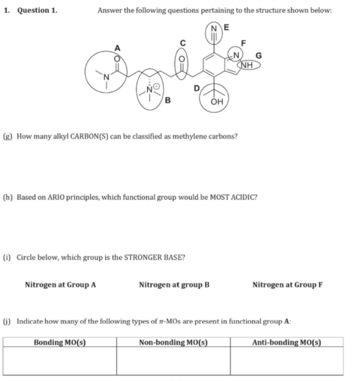 1. Question 1.
Answer the following questions pertaining to the structure shown below:
NE
B
OH
(g) How many alkyl CARBON(S) can be classified as methylene carbons?
F
G
NH
(h) Based on ARIO principles, which functional group would be MOST ACIDIC?
(i) Circle below, which group is the STRONGER BASE?
Nitrogen at Group A
Nitrogen at group B
Nitrogen at Group F
(j) Indicate how many of the following types of л-MOs are present in functional group A:
Bonding MO(s)
Non-bonding MO(s)
Anti-bonding MO(s)