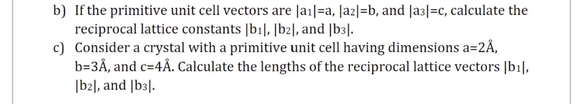 b) If the primitive unit cell vectors are |a1|=a, |a2|=b, and |a3|=c, calculate the
reciprocal lattice constants |b1|, |b2], and |b3|.
c) Consider a crystal with a primitive unit cell having dimensions a=2Å,
b=3Å, and c=4Å. Calculate the lengths of the reciprocal lattice vectors |b1|,
[b2], and |b3|.