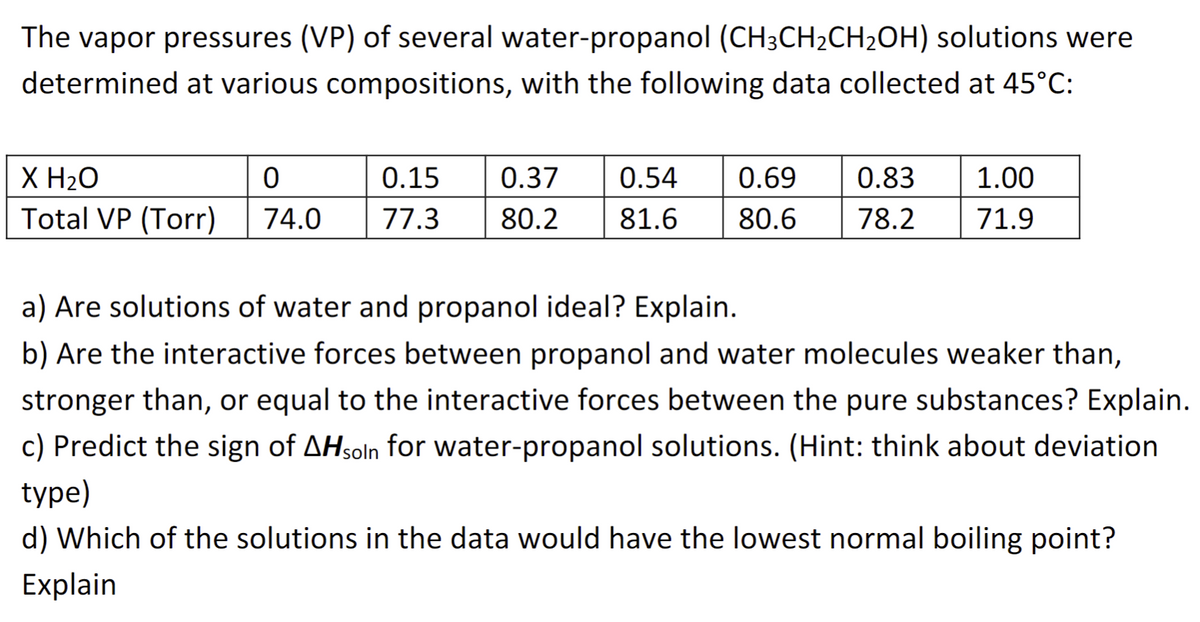 The vapor pressures (VP) of several water-propanol (CH3CH₂CH₂OH) solutions were
determined at various compositions, with the following data collected at 45°C:
X H₂O
0
Total VP (Torr) 74.0
0.15 0.37 0.54 0.69 0.83 1.00
77.3 80.2 81.6 80.6 78.2 71.9
a) Are solutions of water and propanol ideal? Explain.
b) Are the interactive forces between propanol and water molecules weaker than,
stronger than, or equal to the interactive forces between the pure substances? Explain.
c) Predict the sign of AHsoln for water-propanol solutions. (Hint: think about deviation
type)
d) Which of the solutions in the data would have the lowest normal boiling point?
Explain
