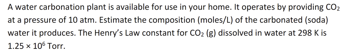A water carbonation plant is available for use in your home. It operates by providing CO₂
at a pressure of 10 atm. Estimate the composition (moles/L) of the carbonated (soda)
water it produces. The Henry's Law constant for CO₂ (g) dissolved in water at 298 K is
1.25 x 106 Torr.