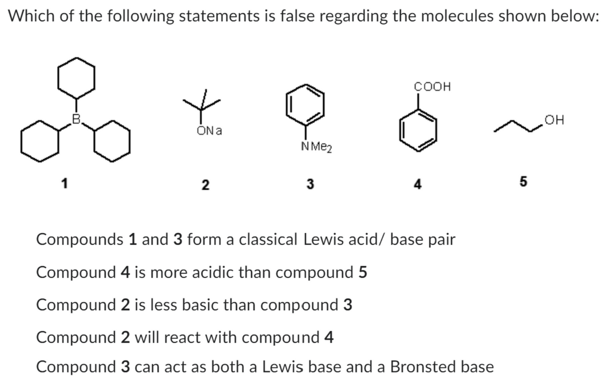 Which of the following statements is false regarding the molecules shown below:
1
COOH
ON a
N Me2
5
2
3
4
Compounds 1 and 3 form a classical Lewis acid/base pair
Compound 4 is more acidic than compound 5
Compound 2 is less basic than compound 3
Compound 2 will react with compound 4
Compound 3 can act as both a Lewis base and a Bronsted base
OH