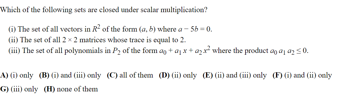 Which of the following sets are closed under scalar multiplication?
(i) The set of all vectors in R² of the form (a, b) where a - 56 = 0.
(ii) The set of all 2 × 2 matrices whose trace is equal to 2.
(iii) The set of all polynomials in P2 of the form aŋ + a₁ x + a₂ x² where the product ao ª₁ a2 ≤ 0.
92
A) (i) only (B) (i) and (iii) only (C) all of them (D) (ii) only (E) (ii) and (iii) only (F) (i) and (ii) only
G) (iii) only (H) none of them