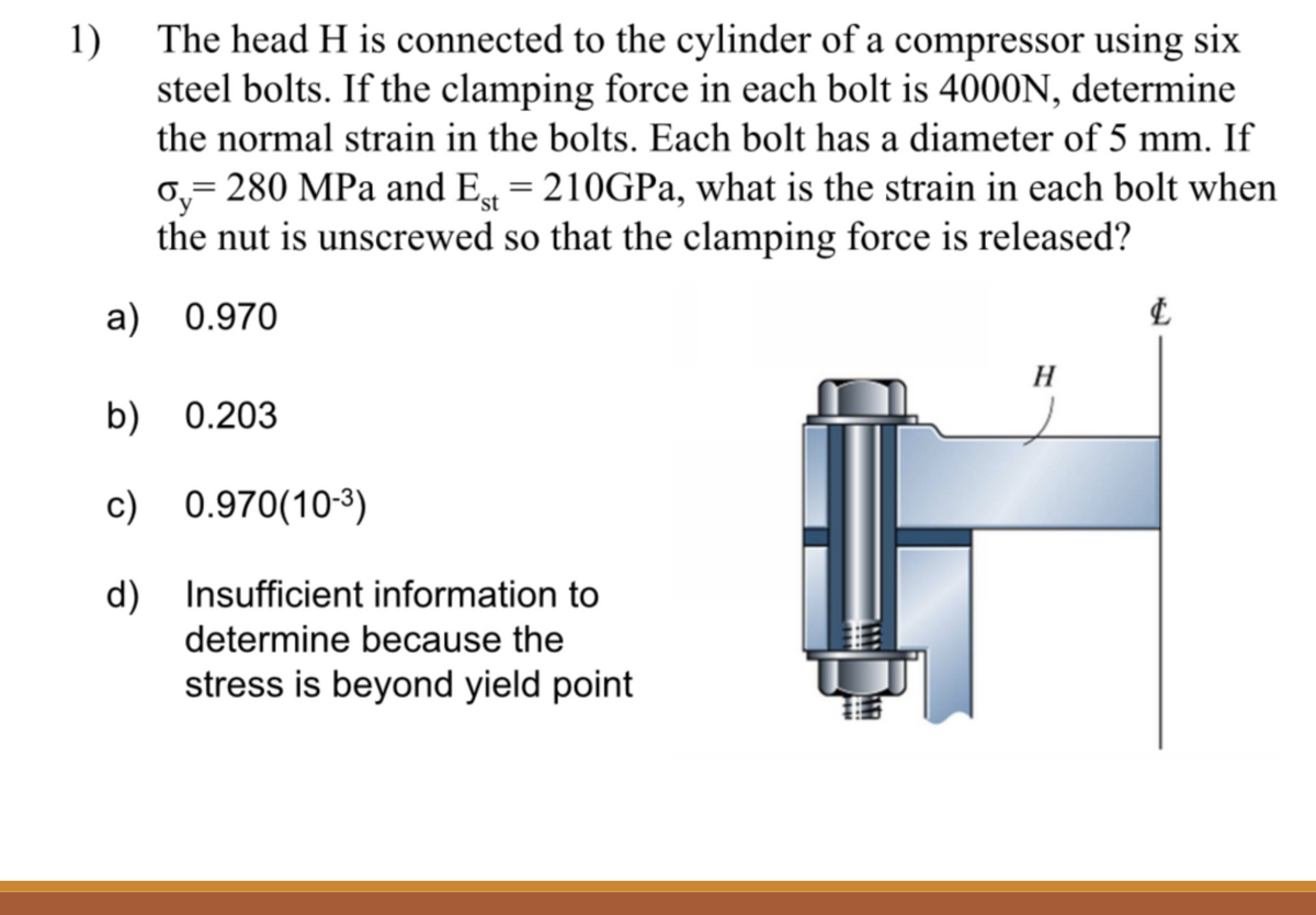 1) The head H is connected to the cylinder of a compressor using six
steel bolts. If the clamping force in each bolt is 4000N, determine
the normal strain in the bolts. Each bolt has a diameter of 5 mm. If
o₂ = 280 MPa and Est = 210GPa, what is the strain in each bolt when
the nut is unscrewed so that the clamping force is released?
a) 0.970
b) 0.203
c) 0.970(10-³)
d)
Insufficient information to
determine because the
stress is beyond yield point
H
&
