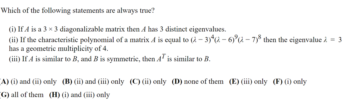 Which of the following statements are always true?
(i) If A is a 3 x 3 diagonalizable matrix then A has 3 distinct eigenvalues.
(ii) If the characteristic polynomial of a matrix A is equal to (2 – 3)*(2– 6)°(2 – 7)š then the eigenvalue 2 = 3
has a geometric multiplicity of 4.
(iii) If A is similar to B, and B is symmetric, then A' is similar to B.
A) (i) and (ii) only (B) (ii) and (iii) only (C) (ii) only (D) none of them (E) (iii) only (F) (i) only
G) all of them (H) (i) and (iii) only
